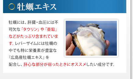 牡蠣エキス - 牡蠣には、肝臓・血圧には不可欠な「タウリン」や「亜鉛」などがたっぷり含まれています。レバーザイムには牡蠣の中でも特に栄養素が豊富な『広島産牡蠣エキス』を配合し、肝心な部分が弱ったときにオススメしたい成分です。